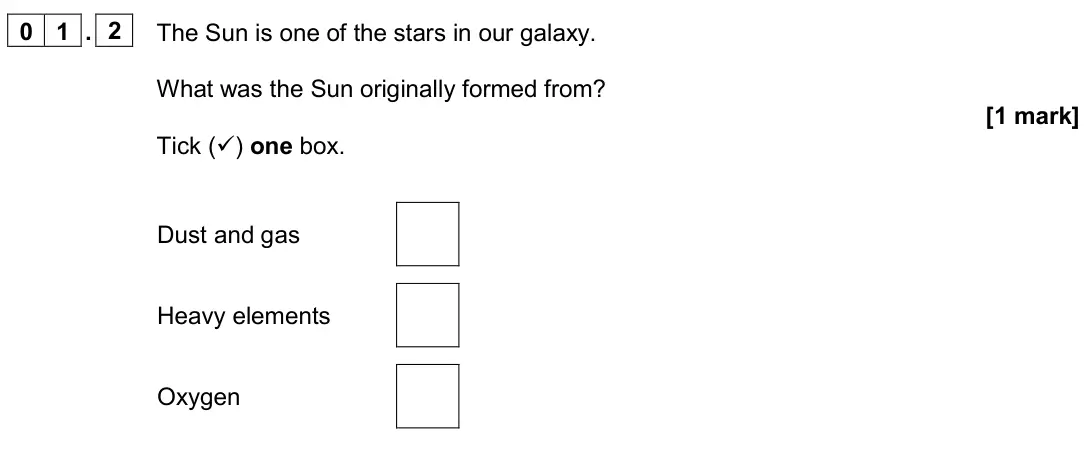 June 2024 Paper 2 Foundation, question 01.2: The Sun is one of the stars in our galaxy. What was the Sun originally formed from? [1 mark] Tick () one box. Dust and gas Heavy elements Oxygen
