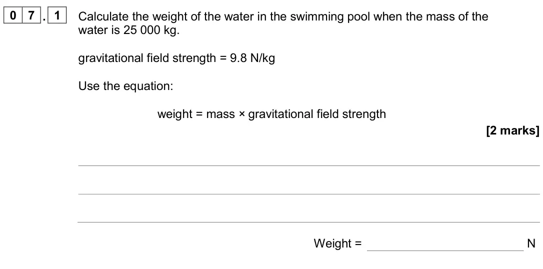June 2024 Paper 2 Foundation, question 07.1: Calculate the weight of the water in the swimming pool when the mass of the water is 25 000 kg. gravitational field strength = 9.8 N/kg Use the equation: weight