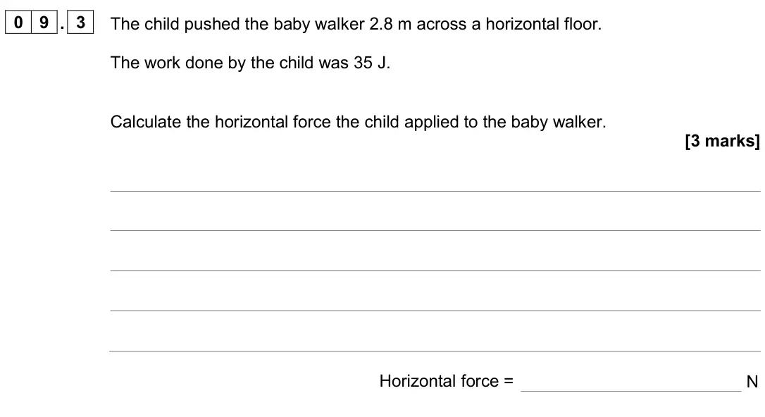 June 2024 Paper 2 Foundation, question 09.3: The child pushed the baby walker 2.8 m across a horizontal floor. The work done by the child was 35 J. Calculate the horizontal force the child applied to the b