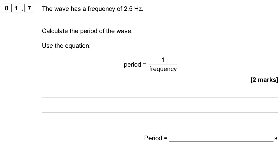 June 2025 Paper 2 Foundation, question 01.7: The wave has a frequency of 2.5 Hz. Calculate the period of the wave. Use the equation: period = 1 frequency [2 marks] Period = s