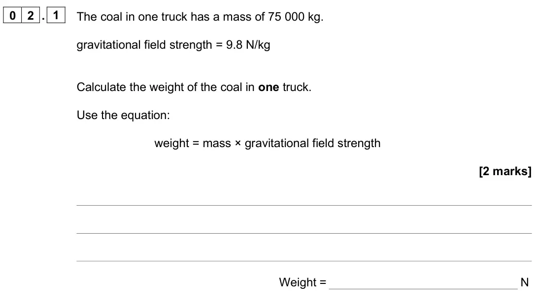 June 2025 Paper 2 Foundation, question 02.1: The coal in one truck has a mass of 75 000 kg. gravitational field strength = 9.8 N/kg Calculate the weight of the coal in one truck. Use the equation: weight =