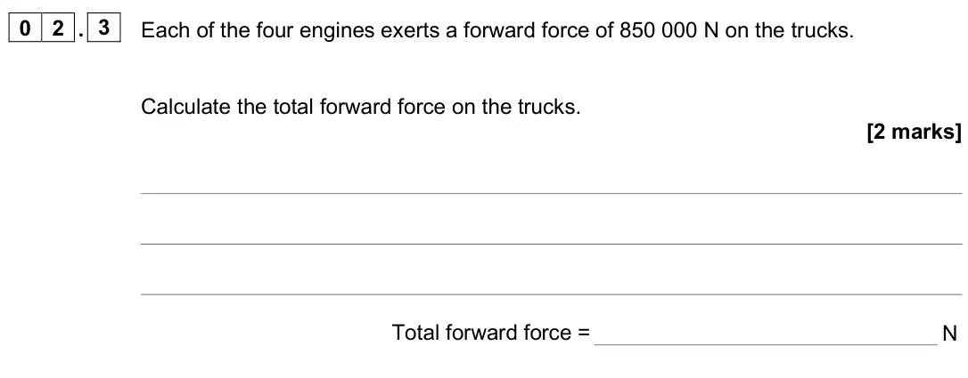 June 2025 Paper 2 Foundation, question 02.3: Each of the four engines exerts a forward force of 850 000 N on the trucks. Calculate the total forward force on the trucks. [2 marks] Total forward force = N