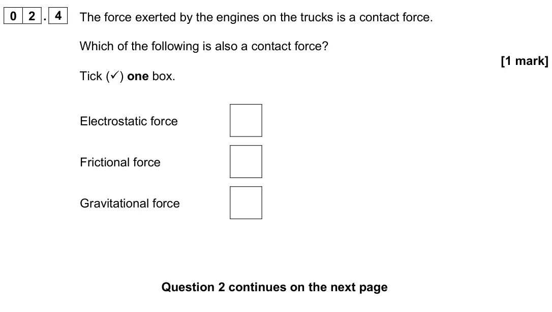 June 2025 Paper 2 Foundation, question 02.4: The force exerted by the engines on the trucks is a contact force. Which of the following is also a contact force? [1 mark] Tick () one box. Electrostatic forc