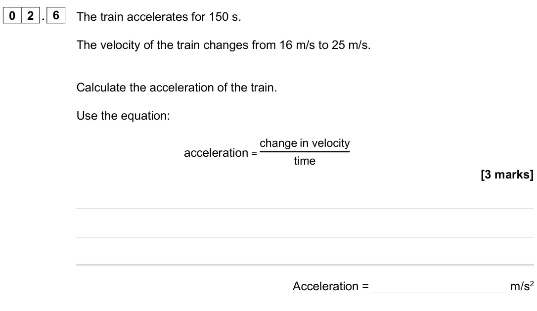 June 2025 Paper 2 Foundation, question 02.6: The train accelerates for 150 s. The velocity of the train changes from 16 m/s to 25 m/s. Calculate the acceleration of the train. Use the equation: acceleratio