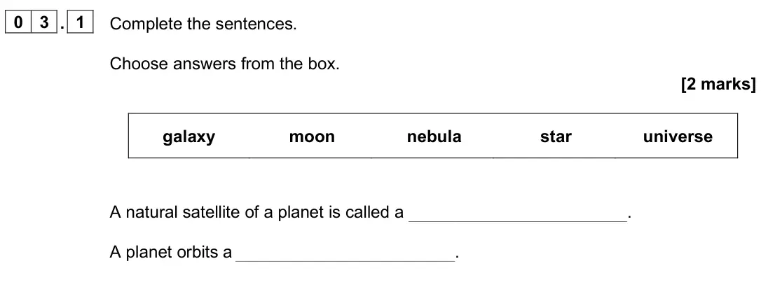 June 2025 Paper 2 Foundation, question 03.1: Complete the sentences. Choose answers from the box. [2 marks] galaxy moon nebula star universe A natural satellite of a planet is called a . A planet orbits a 