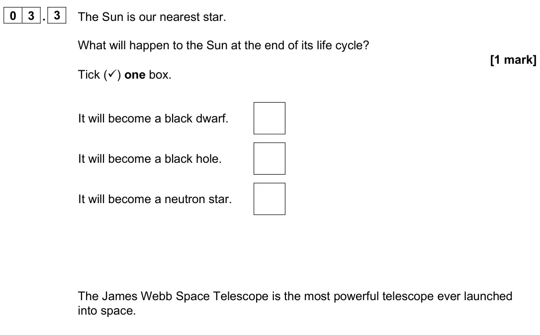 June 2025 Paper 2 Foundation, question 03.3: The Sun is our nearest star. What will happen to the Sun at the end of its life cycle? [1 mark] Tick () one box. It will become a black dwarf. It will become a
