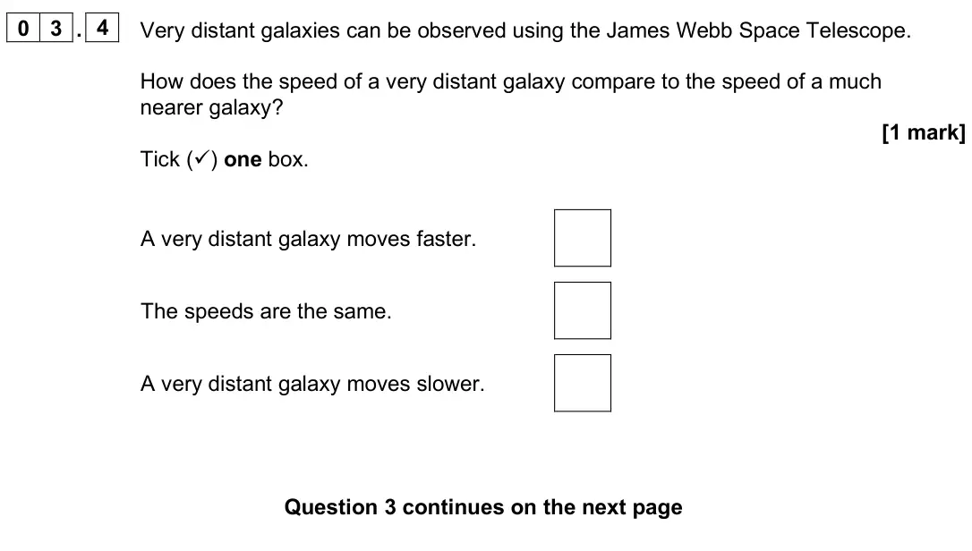 June 2025 Paper 2 Foundation, question 03.4: Very distant galaxies can be observed using the James Webb Space Telescope. How does the speed of a very distant galaxy compare to the speed of a much nearer ga