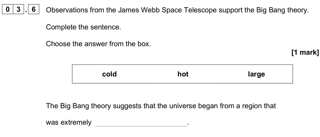 June 2025 Paper 2 Foundation, question 03.6: Observations from the James Webb Space Telescope support the Big Bang theory. Complete the sentence. Choose the answer from the box. [1 mark] cold hot large The