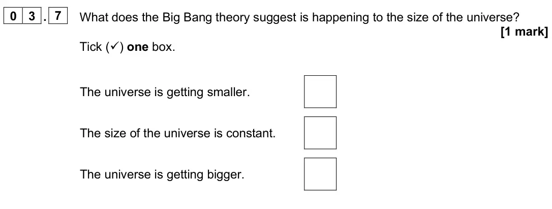 June 2025 Paper 2 Foundation, question 03.7: What does the Big Bang theory suggest is happening to the size of the universe? [1 mark] Tick () one box. The universe is getting smaller. The size of the univ
