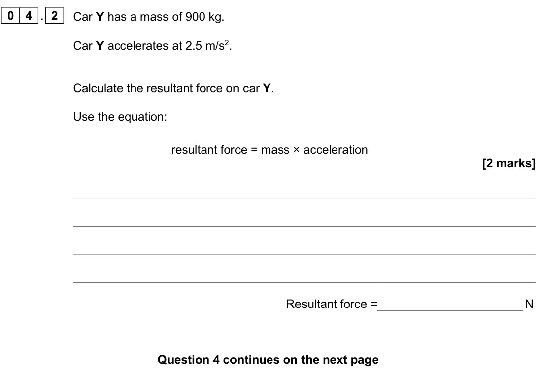 June 2025 Paper 2 Foundation, question 04.2: Car Y has a mass of 900 kg. Car Y accelerates at 2.5 m/s2. Calculate the resultant force on car Y. Use the equation: resultant force = mass × acceleration [2 ma