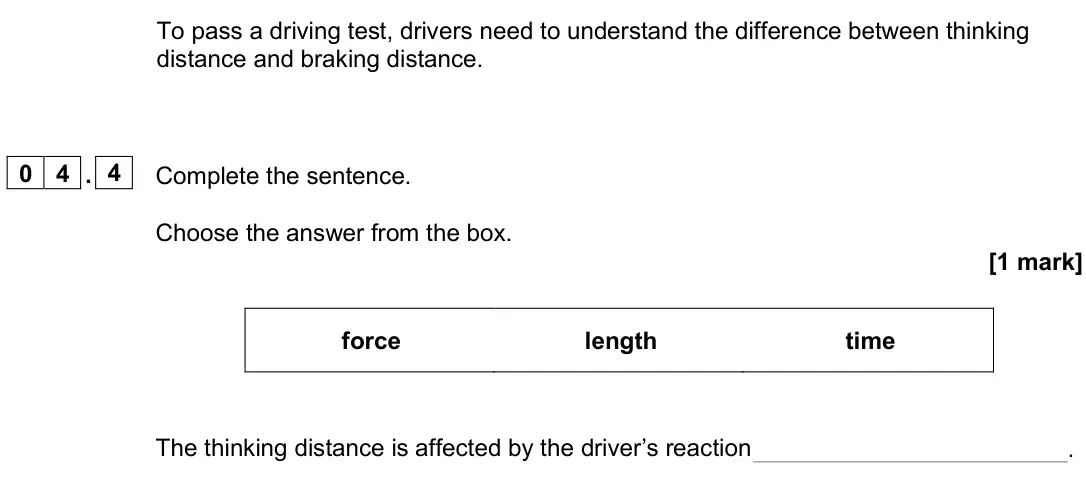 June 2025 Paper 2 Foundation, question 04.4: Complete the sentence. Choose the answer from the box. [1 mark] force length time The thinking distance is affected by the driver’s reaction .