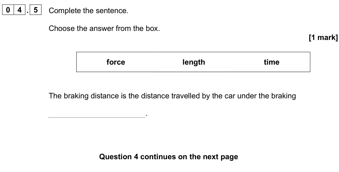 June 2025 Paper 2 Foundation, question 04.5: Complete the sentence. Choose the answer from the box. [1 mark] force length time The braking distance is the distance travelled by the car under the braking .