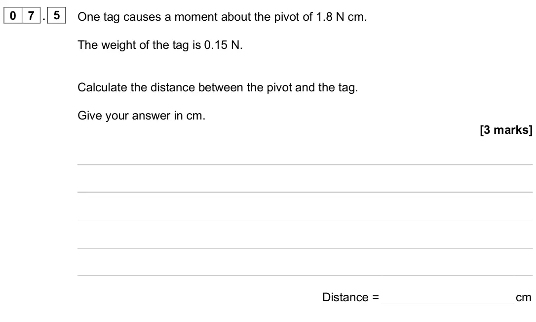 June 2025 Paper 2 Foundation, question 07.5: One tag causes a moment about the pivot of 1.8 N cm. The weight of the tag is 0.15 N. Calculate the distance between the pivot and the tag. Give your answer in 