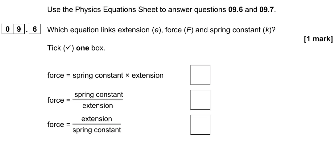 June 2025 Paper 2 Foundation, question 09.6: and 09.7. 0 9 . 6 Which equation links extension (e), force (F) and spring constant (k)? [1 mark] Tick () one box. force = spring constant × extension force = 