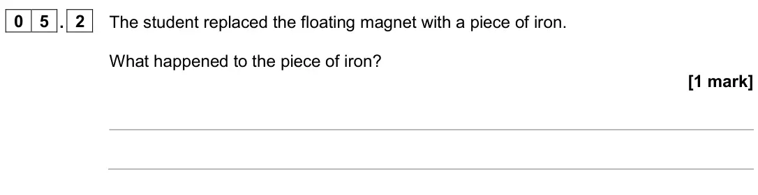 November 2020 Paper 2 Foundation, question 05.2: The student replaced the floating magnet with a piece of iron. What happened to the piece of iron? [1 mark]