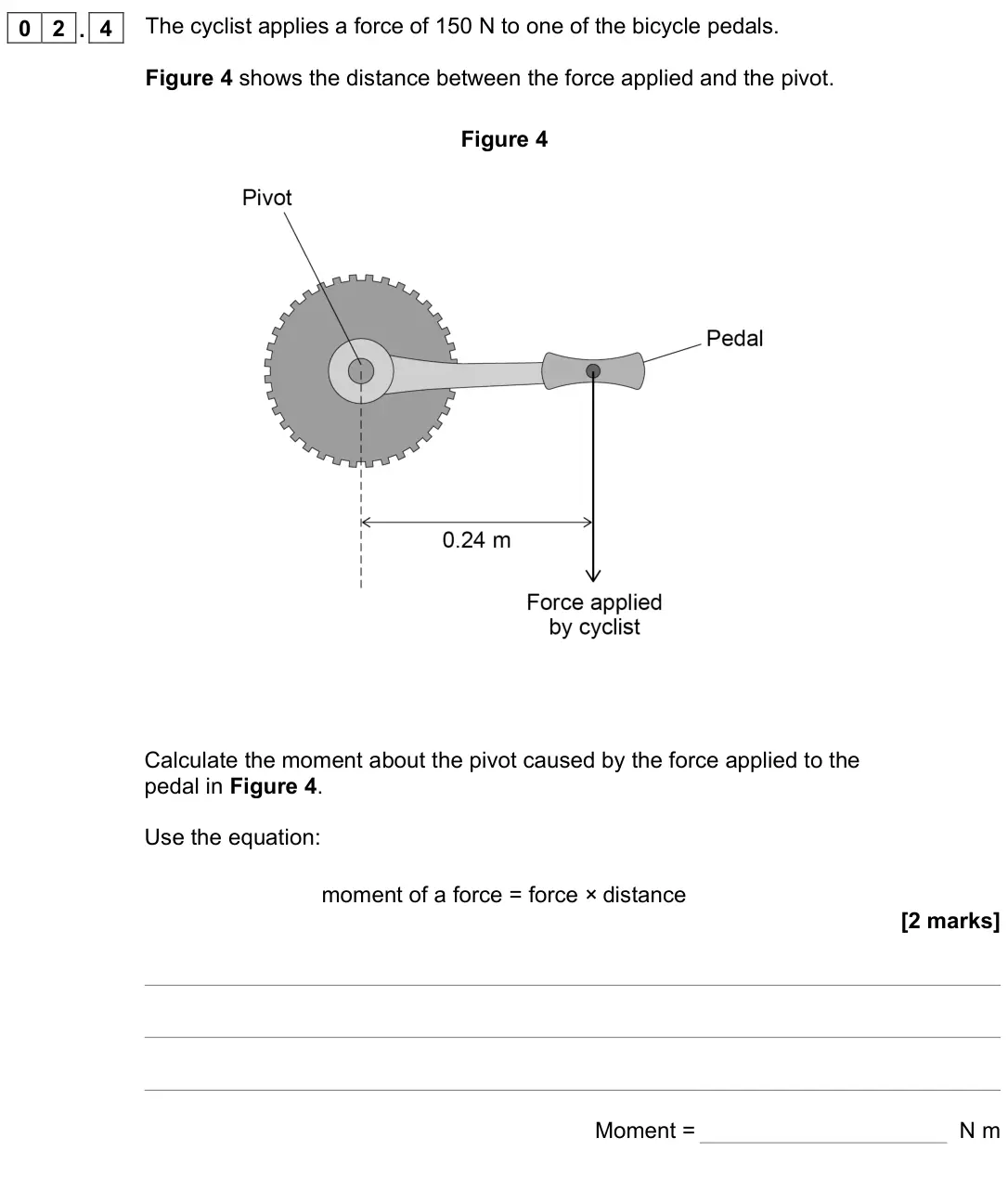 November 2021 Paper 2 Foundation, question 02.4: The cyclist applies a force of 150 N to one of the bicycle pedals. Figure 4 shows the distance between the force applied and the pivot. Figure 4 Calculate the m