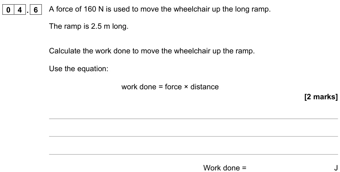 November 2021 Paper 2 Foundation, question 04.6: A force of 160 N is used to move the wheelchair up the long ramp. The ramp is 2.5 m long. Calculate the work done to move the wheelchair up the ramp. Use the eq