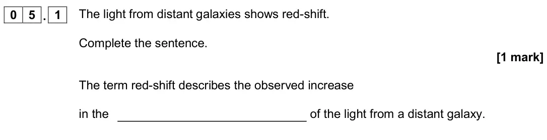 June 2019 Paper 2 Higher, question 05.1: The light from distant galaxies shows red-shift. Complete the sentence. [1 mark] The term red-shift describes the observed increase in the of the light from a d