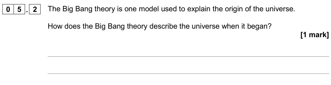 June 2019 Paper 2 Higher, question 05.2: The Big Bang theory is one model used to explain the origin of the universe. How does the Big Bang theory describe the universe when it began? [1 mark]