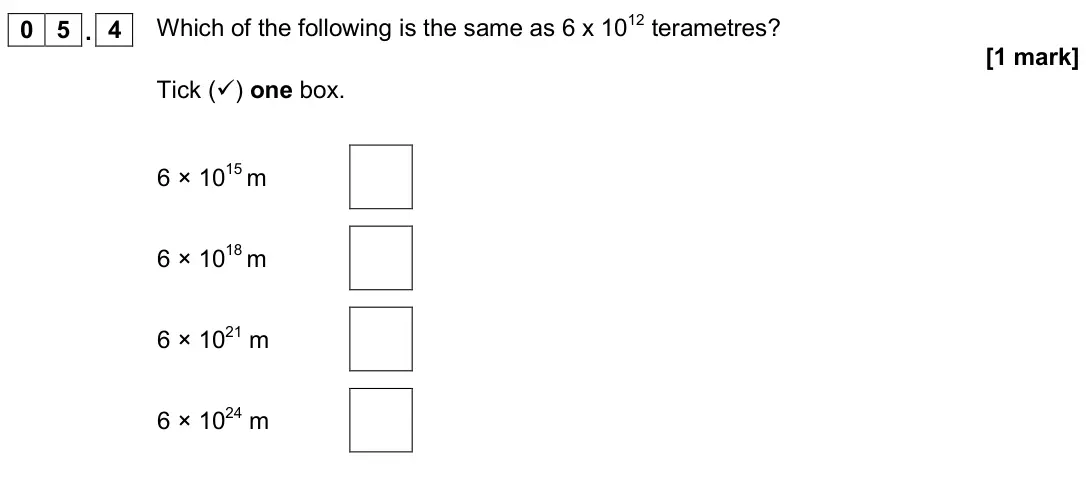 June 2019 Paper 2 Higher, question 05.4: Which of the following is the same as 6 x 1012 terametres? [1 mark] Tick () one box. 6 × 1015 m 6 × 1018 m 6 × 1021 m 6 × 1024 m