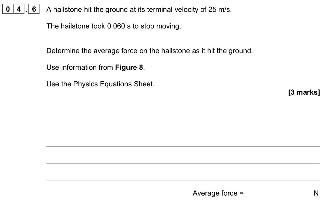 June 2022 Paper 2 Higher, question 04.6: A hailstone hit the ground at its terminal velocity of 25 m/s. The hailstone took 0.060 s to stop moving. Determine the average force on the hailstone as it hit