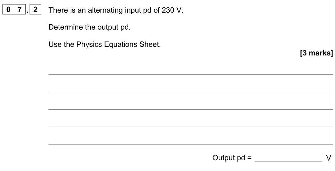 June 2022 Paper 2 Higher, question 07.2: There is an alternating input pd of 230 V. Determine the output pd. Use the Physics Equations Sheet. [3 marks] Output pd = V