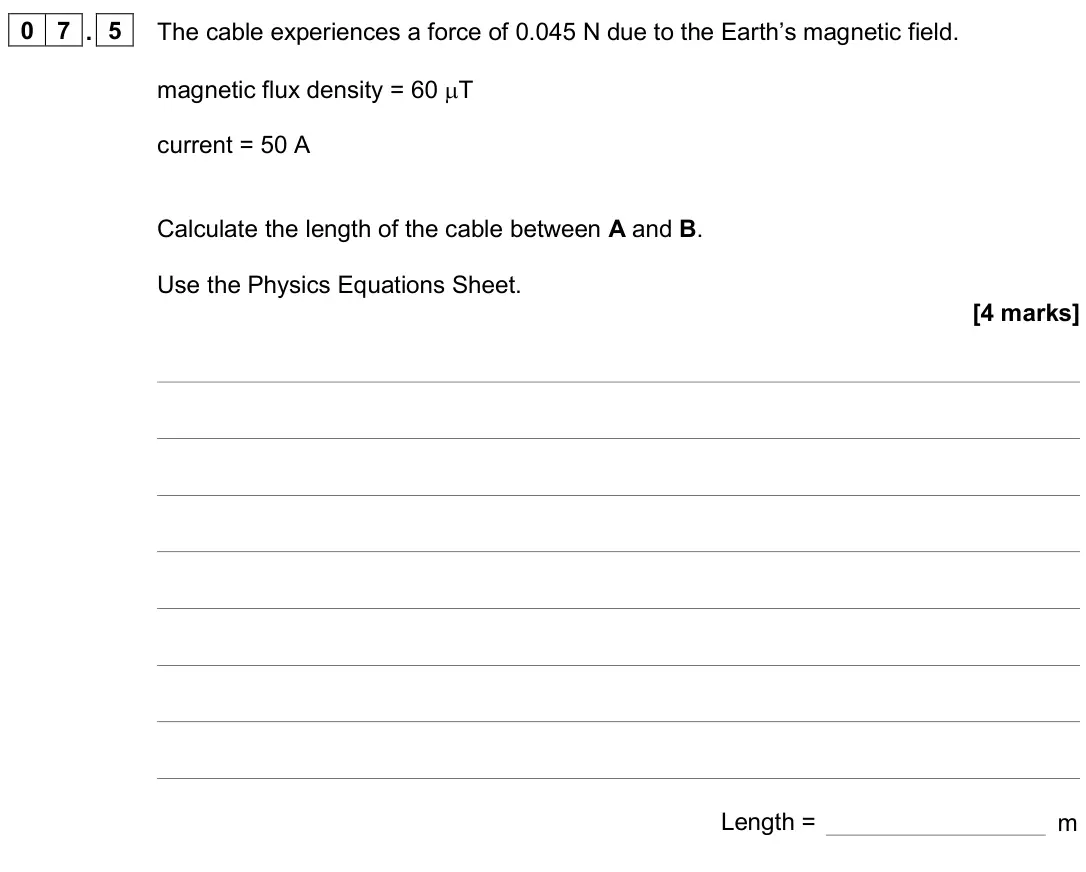 June 2022 Paper 2 Higher, question 07.5: The cable experiences a force of 0.045 N due to the Earth’s magnetic field. magnetic flux density = 60 µT current = 50 A Calculate the length of the cable betwe