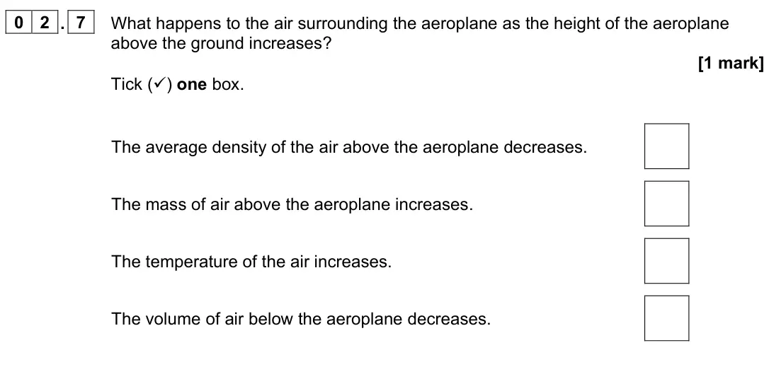June 2023 Paper 2 Higher, question 02.7: What happens to the air surrounding the aeroplane as the height of the aeroplane above the ground increases? [1 mark] Tick () one box. The average density of t