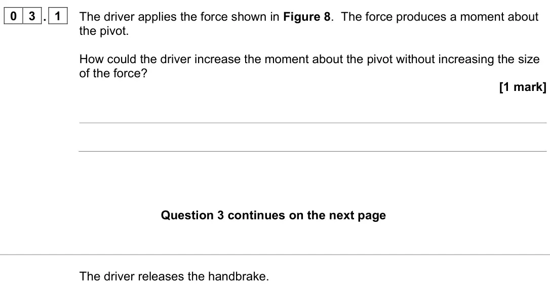 June 2023 Paper 2 Higher, question 03.1: The driver applies the force shown in Figure 8. The force produces a moment about the pivot. How could the driver increase the moment about the pivot without in