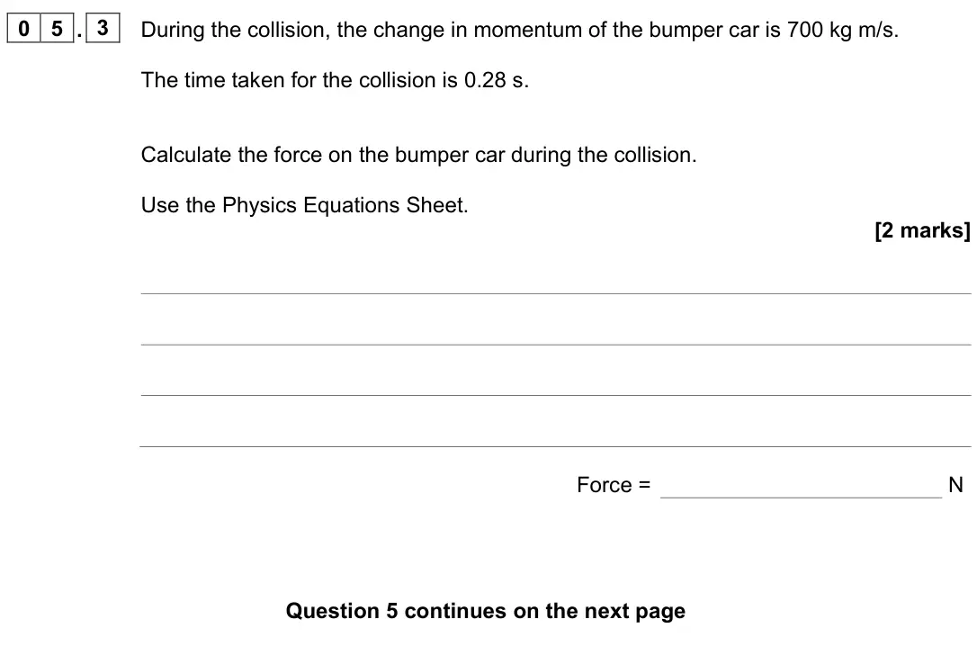 June 2023 Paper 2 Higher, question 05.3: During the collision, the change in momentum of the bumper car is 700 kg m/s. The time taken for the collision is 0.28 s. Calculate the force on the bumper car