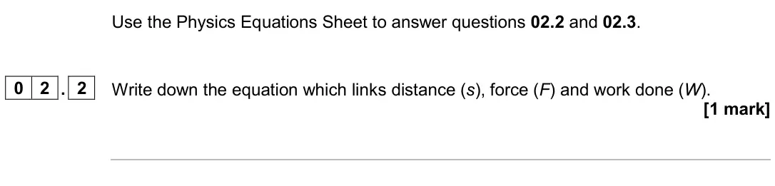 June 2024 Paper 2 Higher, question 02.2: and 02.3. 0 2 . 2 Write down the equation which links distance (s), force (F) and work done (W). [1 mark]