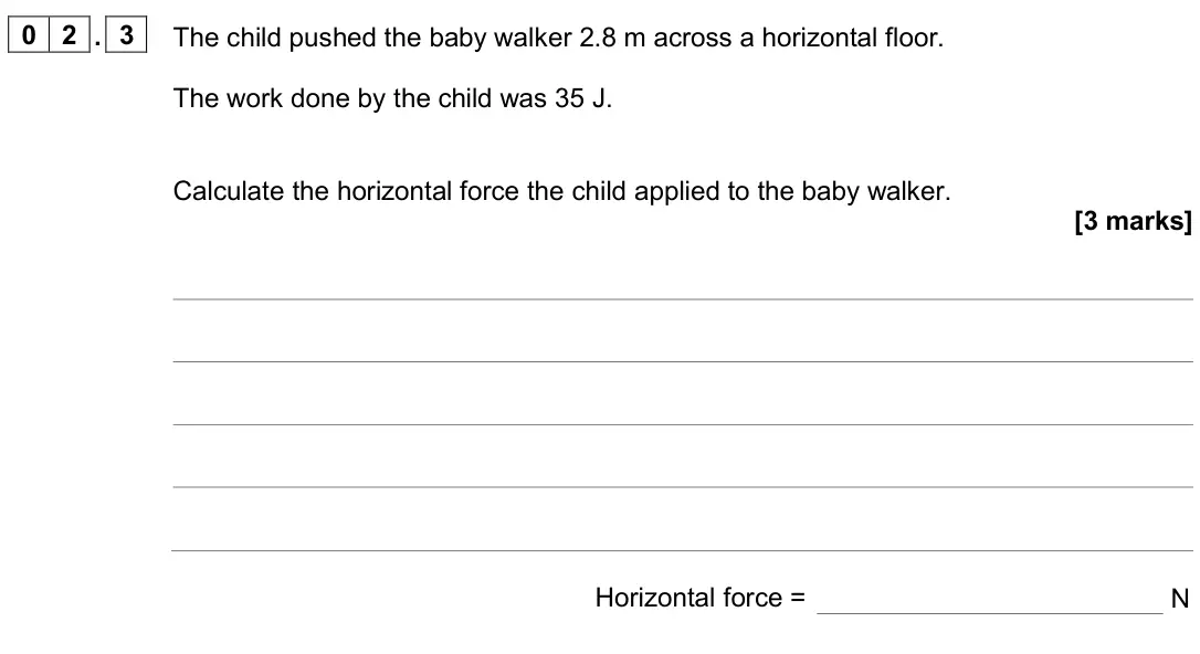 June 2024 Paper 2 Higher, question 02.3: The child pushed the baby walker 2.8 m across a horizontal floor. The work done by the child was 35 J. Calculate the horizontal force the child applied to the b