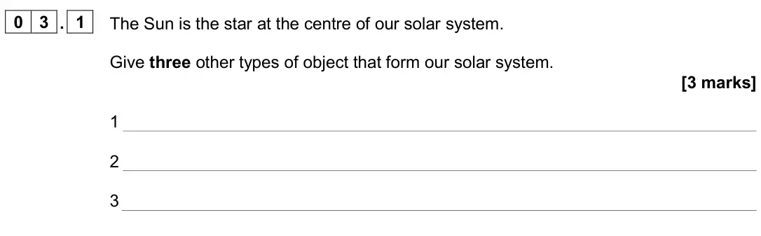 June 2024 Paper 2 Higher, question 03.1: The Sun is the star at the centre of our solar system. Give three other types of object that form our solar system. [3 marks] 1 2 3