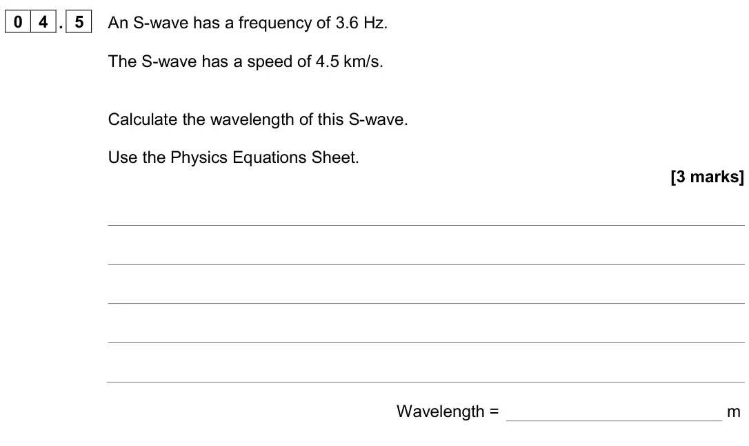 June 2024 Paper 2 Higher, question 04.5: An S-wave has a frequency of 3.6 Hz. The S-wave has a speed of 4.5 km/s. Calculate the wavelength of this S-wave. Use the Physics Equations Sheet. [3 marks] Wav