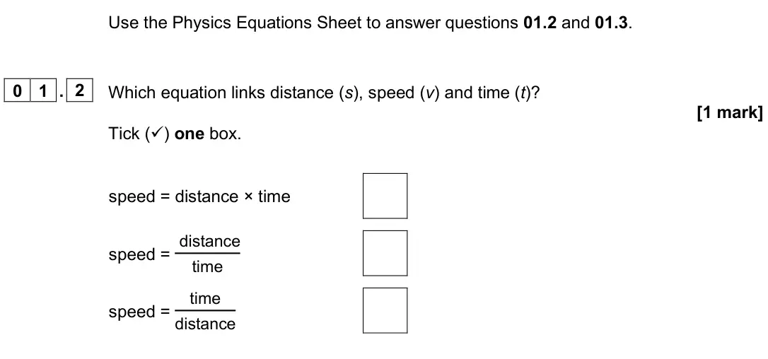 June 2025 Paper 2 Higher, question 01.2: and 01.3. 0 1 . 2 Which equation links distance (s), speed (v) and time (t)? [1 mark] Tick () one box. speed = distance × time speed = distance time speed = ti