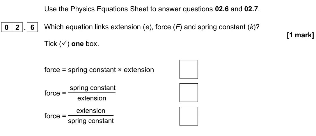 June 2025 Paper 2 Higher, question 02.6: and 02.7. 0 2 . 6 Which equation links extension (e), force (F) and spring constant (k)? [1 mark] Tick () one box. force = spring constant × extension force = 
