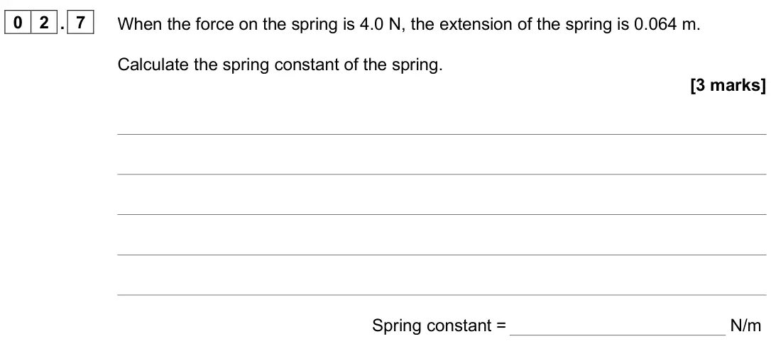 June 2025 Paper 2 Higher, question 02.7: When the force on the spring is 4.0 N, the extension of the spring is 0.064 m. Calculate the spring constant of the spring. [3 marks] Spring constant = N/m