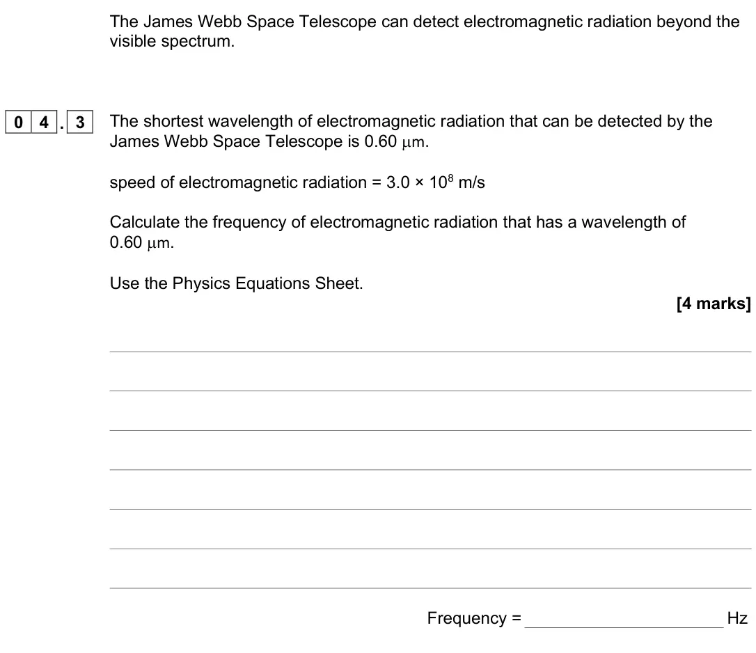 June 2025 Paper 2 Higher, question 04.3: The shortest wavelength of electromagnetic radiation that can be detected by the James Webb Space Telescope is 0.60 µm. speed of electromagnetic radiation = 3.0