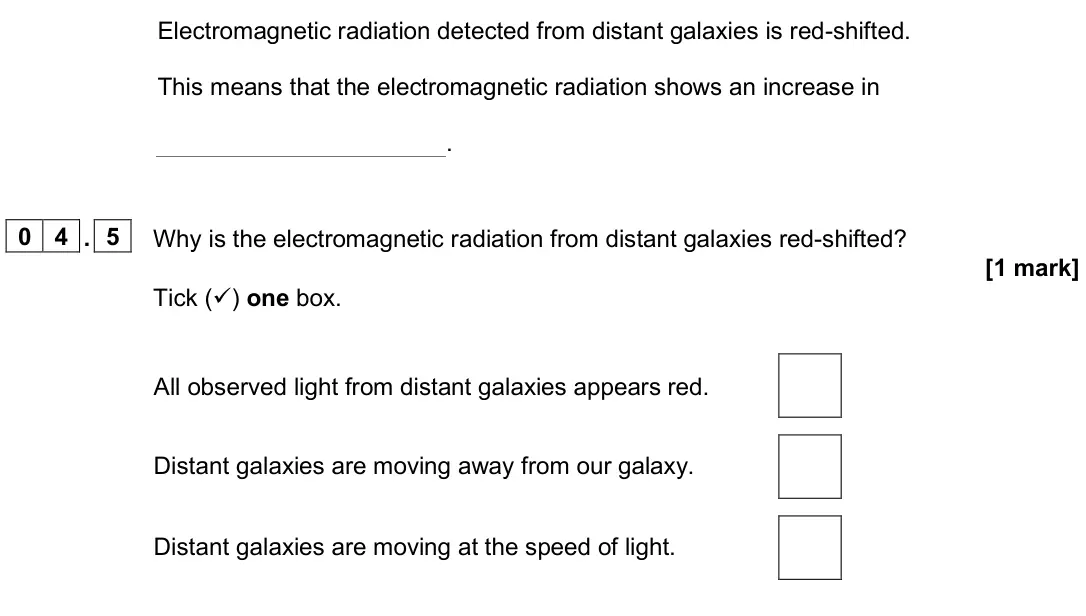 June 2025 Paper 2 Higher, question 04.5: Why is the electromagnetic radiation from distant galaxies red-shifted? [1 mark] Tick () one box. All observed light from distant galaxies appears red. Distant