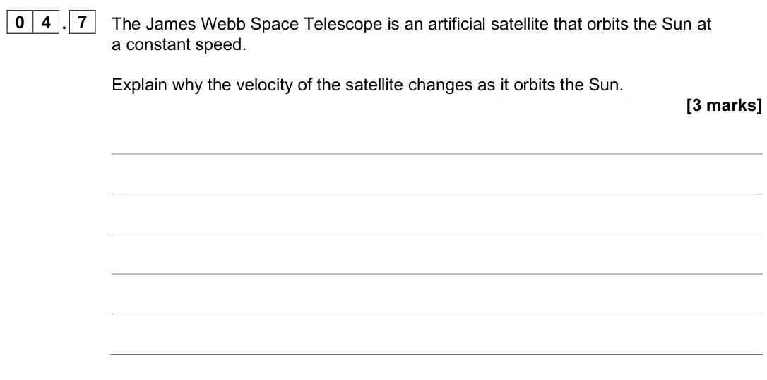 June 2025 Paper 2 Higher, question 04.7: The James Webb Space Telescope is an artificial satellite that orbits the Sun at a constant speed. Explain why the velocity of the satellite changes as it orbit