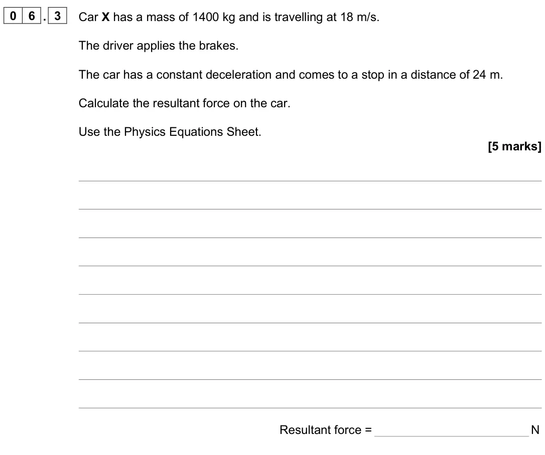 June 2025 Paper 2 Higher, question 06.3: Car X has a mass of 1400 kg and is travelling at 18 m/s. The driver applies the brakes. The car has a constant deceleration and comes to a stop in a distance of