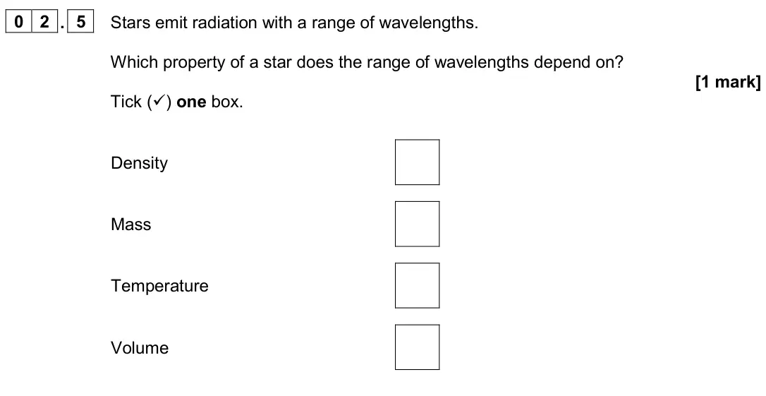 November 2020 Paper 2 Higher, question 02.5: Stars emit radiation with a range of wavelengths. Which property of a star does the range of wavelengths depend on? [1 mark] Tick () one box. Density Mass Temp