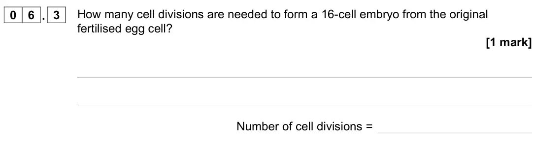 June 2022 Biology Paper 1 Foundation, question 06.3: How many cell divisions are needed to form a 16-cell embryo from the original fertilised egg cell? [1 mark] Number of cell divisions =
