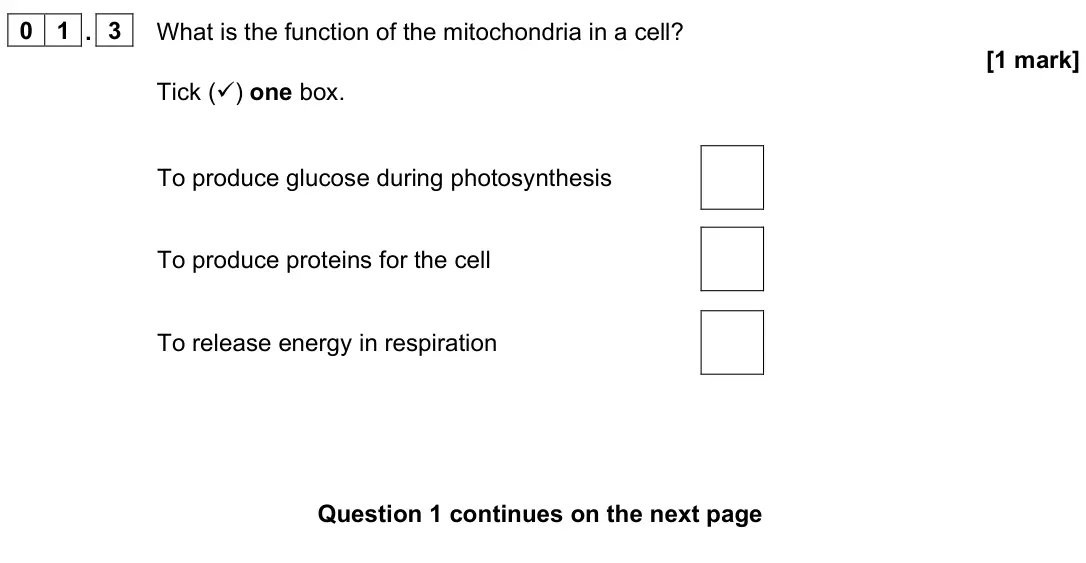 June 2024 Biology Paper 1 Foundation, question 01.3: What is the function of the mitochondria in a cell? [1 mark] Tick () one box. To produce glucose during photosynthesis To produce proteins for the cell To rele