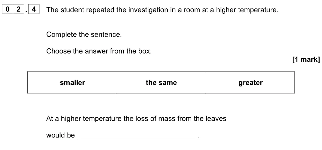 June 2024 Biology Paper 1 Foundation, question 02.4: The student repeated the investigation in a room at a higher temperature. Complete the sentence. Choose the answer from the box. [1 mark] smaller the same great