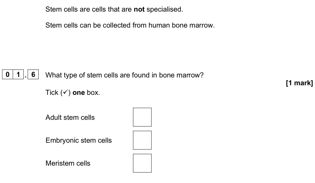 June 2025 Biology Paper 1 Foundation, question 01.6: What type of stem cells are found in bone marrow? [1 mark] Tick () one box. Adult stem cells Embryonic stem cells Meristem cells