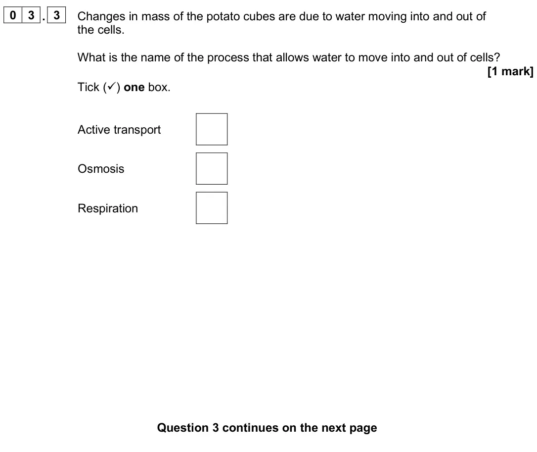 June 2025 Biology Paper 1 Foundation, question 03.3: Changes in mass of the potato cubes are due to water moving into and out of the cells. What is the name of the process that allows water to move into and out of