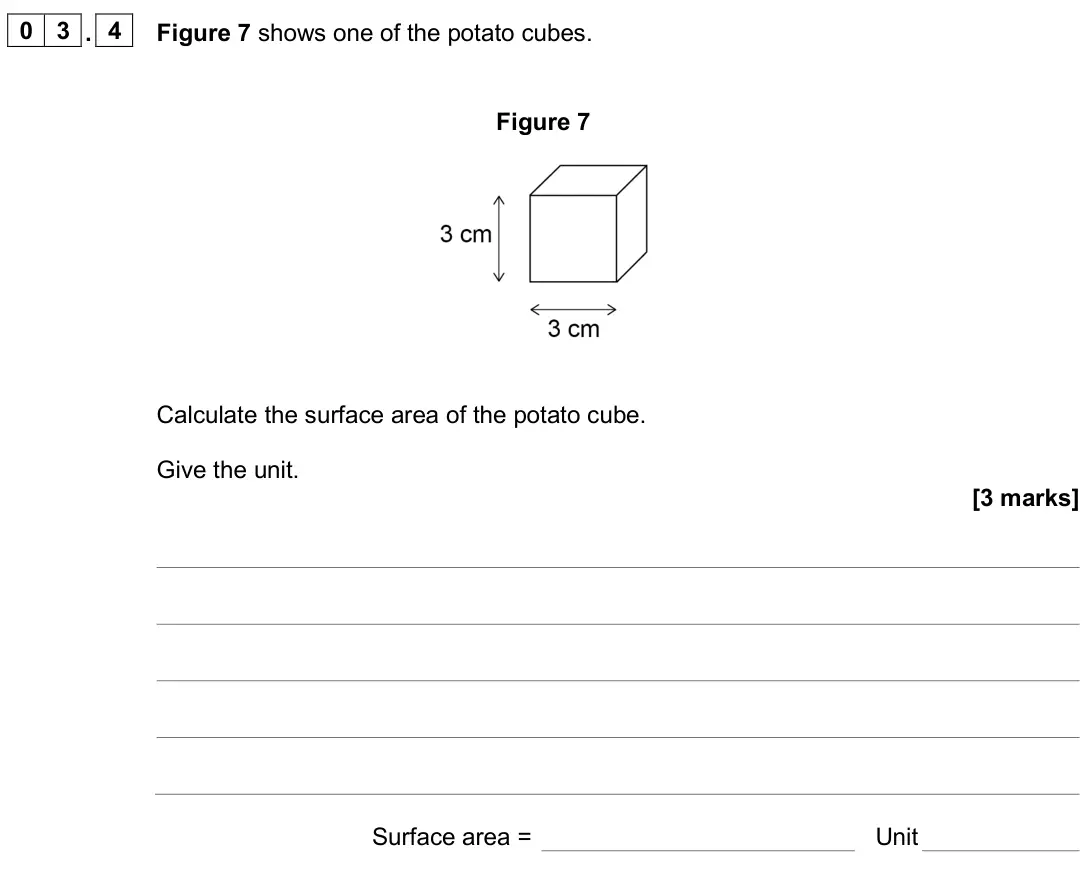 June 2025 Biology Paper 1 Foundation, question 03.4: Figure 7 shows one of the potato cubes. Figure 7 Calculate the surface area of the potato cube. Give the unit. [3 marks] Surface area = Unit