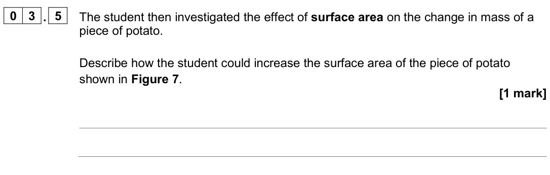 June 2025 Biology Paper 1 Foundation, question 03.5: The student then investigated the effect of surface area on the change in mass of a piece of potato. Describe how the student could increase the surface area of