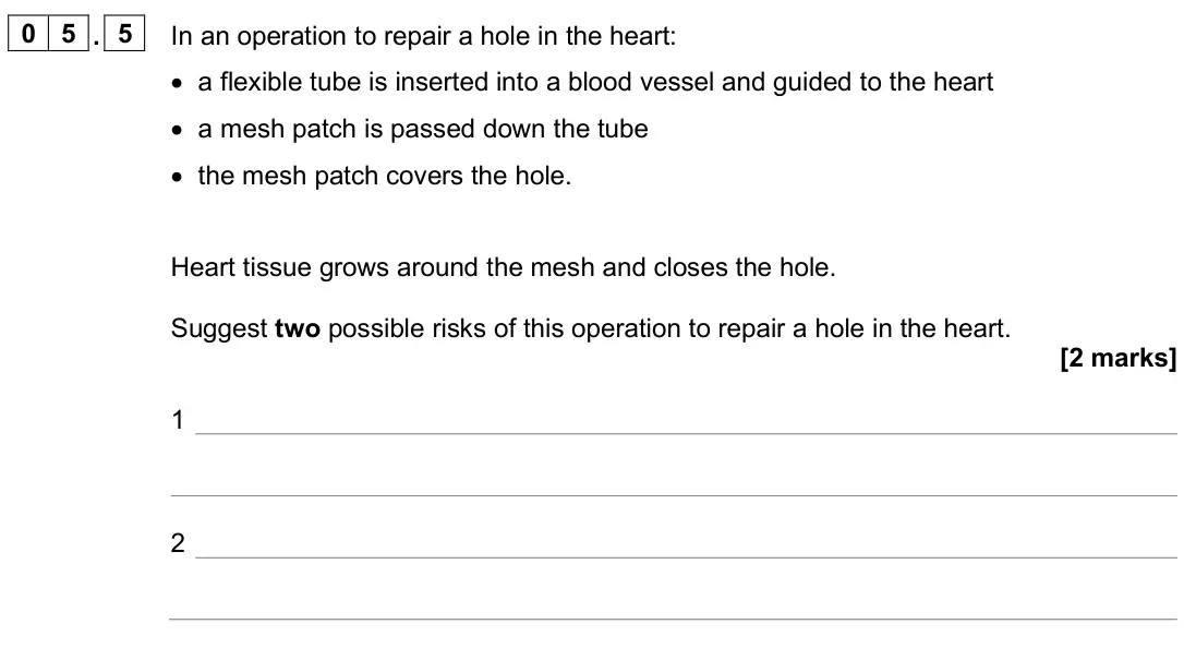 June 2025 Biology Paper 1 Foundation, question 05.5: In an operation to repair a hole in the heart: • a flexible tube is inserted into a blood vessel and guided to the heart • a mesh patch is passed down the tube